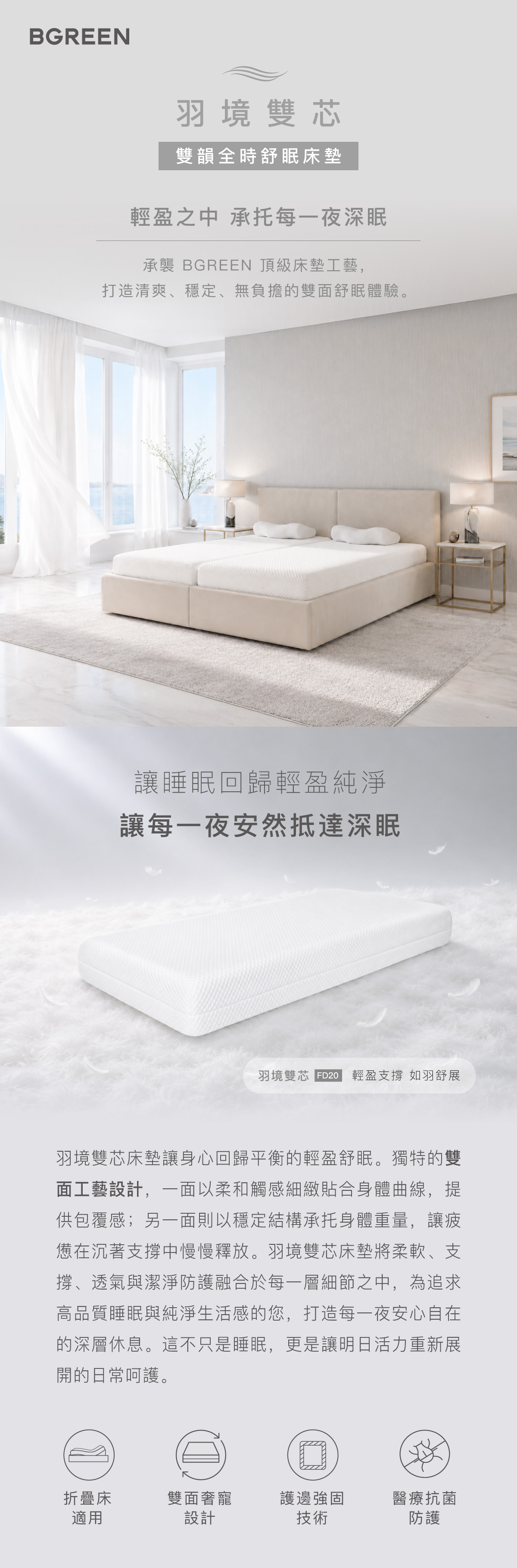 羽境雙芯 雙韻全時舒眠床墊 FD20 輕盈之中 承托每一夜深眠 讓睡眠回歸輕盈純淨
讓每一夜安然抵達深眠 折疊床適用 雙面奢寵設計 護邊強固技術 醫療抗菌防護